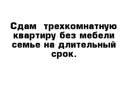 Сдам  трехкомнатную квартиру без мебели семье на длительный срок.